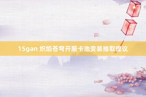 15gan 炽焰苍穹开服卡池变装抽取提议