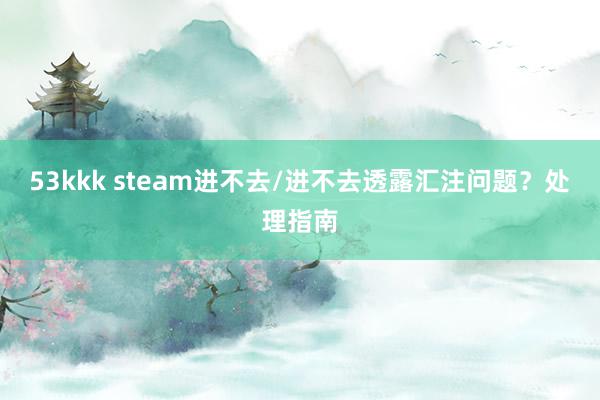 53kkk steam进不去/进不去透露汇注问题？处理指南