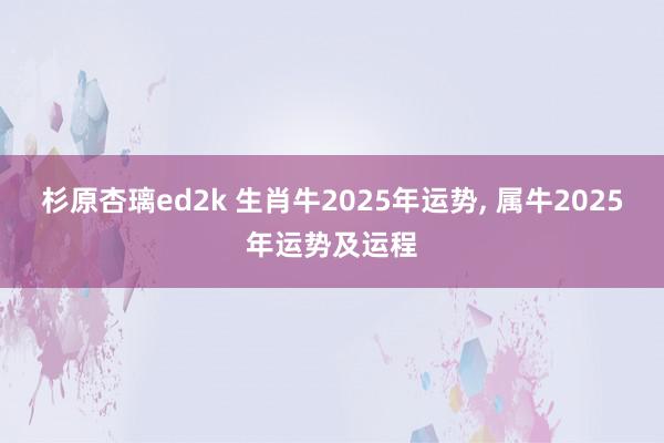 杉原杏璃ed2k 生肖牛2025年运势, 属牛2025年运势及运程