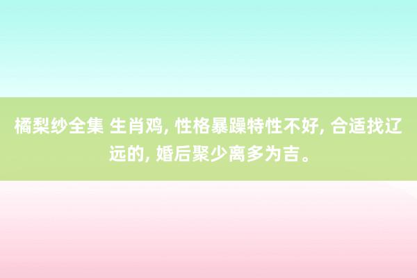 橘梨纱全集 生肖鸡, 性格暴躁特性不好, 合适找辽远的, 婚后聚少离多为吉。