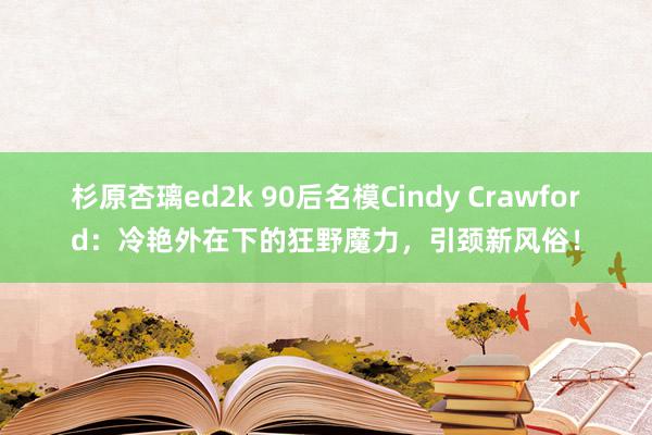 杉原杏璃ed2k 90后名模Cindy Crawford：冷艳外在下的狂野魔力，引颈新风俗！