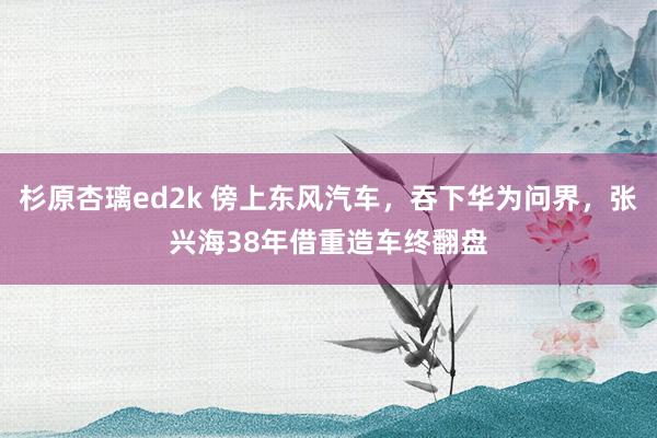 杉原杏璃ed2k 傍上东风汽车，吞下华为问界，张兴海38年借重造车终翻盘