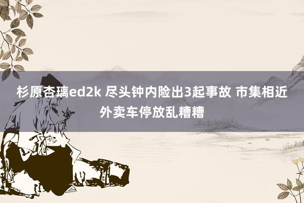 杉原杏璃ed2k 尽头钟内险出3起事故 市集相近外卖车停放乱糟糟