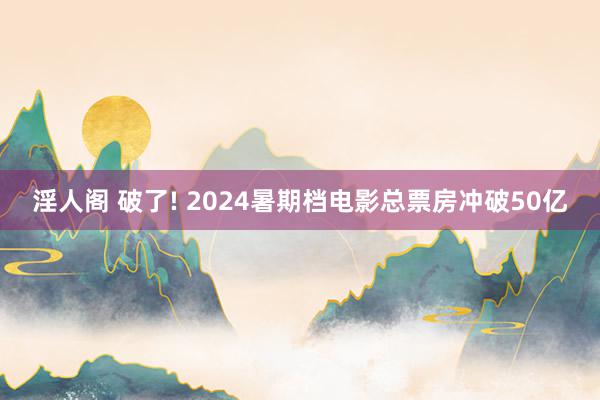 淫人阁 破了! 2024暑期档电影总票房冲破50亿