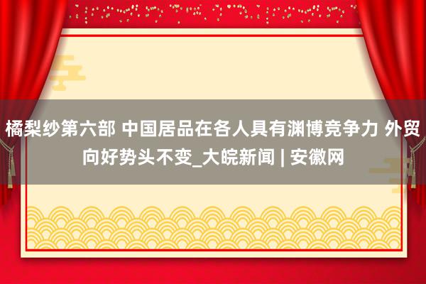 橘梨纱第六部 中国居品在各人具有渊博竞争力 外贸向好势头不变_大皖新闻 | 安徽网