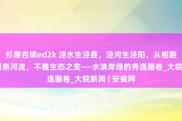 杉原杏璃ed2k 泾水生泾县，泾河生泾阳，从相距千余公里的两条河流，不雅生态之变——水清岸绿的秀逸画卷_大皖新闻 | 安徽网