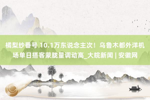 橘梨纱番号 10.1万东说念主次！乌鲁木都外洋机场单日搭客蒙胧量调动高_大皖新闻 | 安徽网