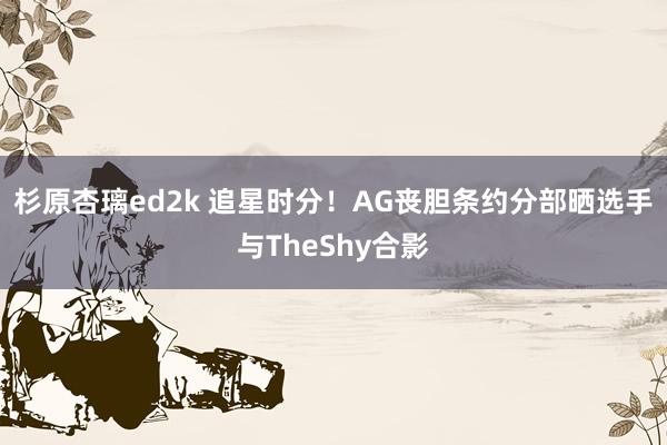 杉原杏璃ed2k 追星时分！AG丧胆条约分部晒选手与TheShy合影