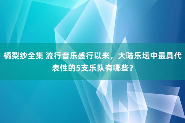 橘梨纱全集 流行音乐盛行以来，大陆乐坛中最具代表性的5支乐队有哪些？