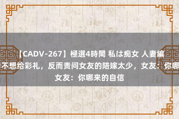 【CADV-267】極選4時間 私は痴女 人妻編 5 凤凰男不想给彩礼，反而责问女友的陪嫁太少，女友：你哪来的自信