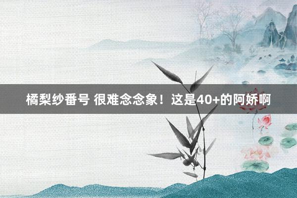 橘梨纱番号 很难念念象！这是40+的阿娇啊