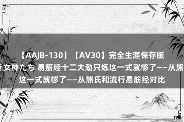 【AAJB-130】【AV30】完全生涯保存版 永遠なる淫舞 美しき女神たち 易筋经十二大劲只练这一式就够了——从熊氏和流行易筋经对比