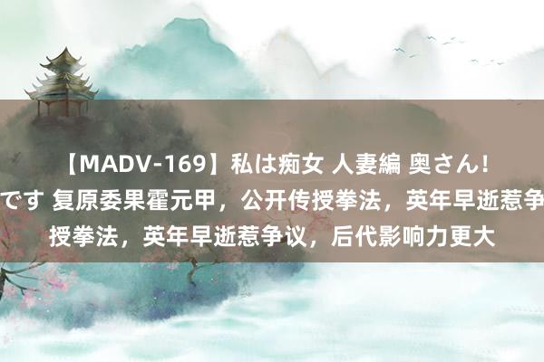 【MADV-169】私は痴女 人妻編 奥さん！股間の刺激が強すぎです 复原委果霍元甲，公开传授拳法，英年早逝惹争议，后代影响力更大