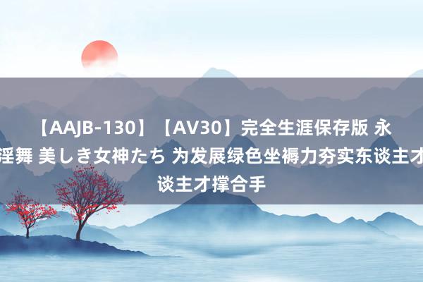 【AAJB-130】【AV30】完全生涯保存版 永遠なる淫舞 美しき女神たち 为发展绿色坐褥力夯实东谈主才撑合手