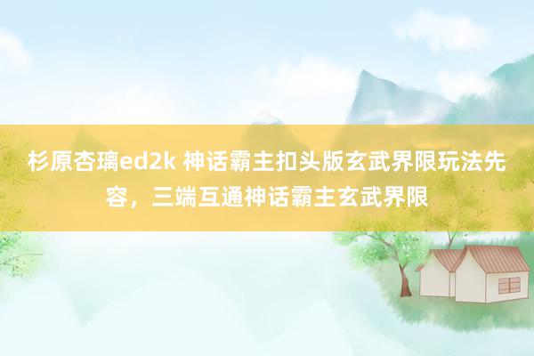 杉原杏璃ed2k 神话霸主扣头版玄武界限玩法先容，三端互通神话霸主玄武界限