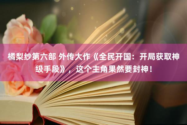 橘梨纱第六部 外传大作《全民开国：开局获取神级手段》，这个主角果然要封神！