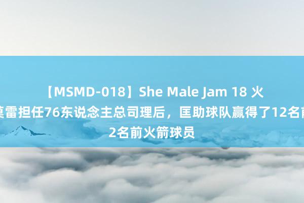 【MSMD-018】She Male Jam 18 火箭情结，莫雷担任76东说念主总司理后，匡助球队赢得了12名前火箭球员