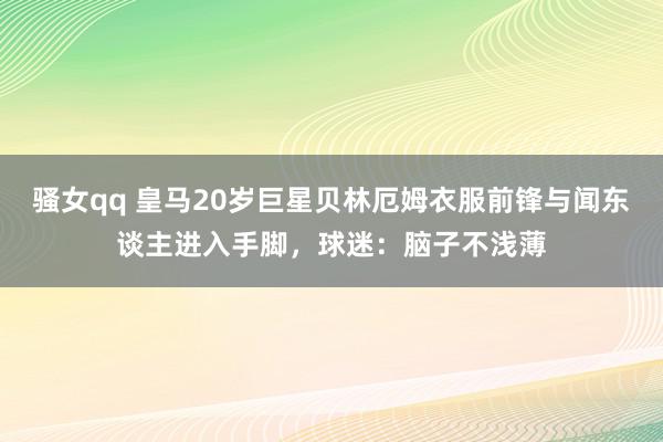 骚女qq 皇马20岁巨星贝林厄姆衣服前锋与闻东谈主进入手脚，球迷：脑子不浅薄