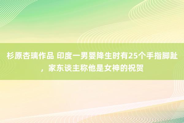 杉原杏璃作品 印度一男婴降生时有25个手指脚趾，家东谈主称他是女神的祝贺