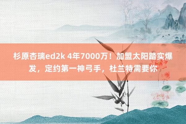 杉原杏璃ed2k 4年7000万！加盟太阳踏实爆发，定约第一神弓手，杜兰特需要你