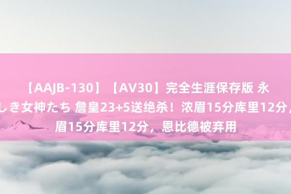 【AAJB-130】【AV30】完全生涯保存版 永遠なる淫舞 美しき女神たち 詹皇23+5送绝杀！浓眉15分库里12分，恩比德被弃用