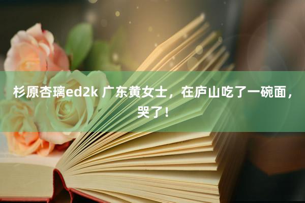 杉原杏璃ed2k 广东黄女士，在庐山吃了一碗面，哭了！