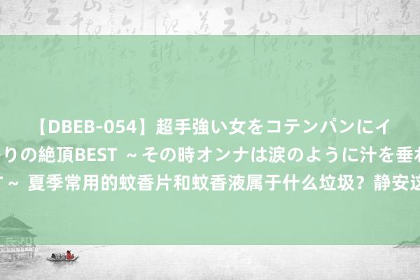 【DBEB-054】超手強い女をコテンパンにイカせまくる！危険な香りの絶頂BEST ～その時オンナは涙のように汁を垂れ流す～ 夏季常用的蚊香片和蚊香液属于什么垃圾？静安这个街谈的垃圾分类居然这样细致！