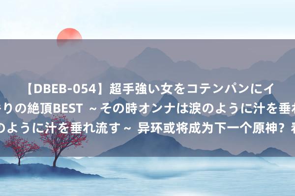 【DBEB-054】超手強い女をコテンパンにイカせまくる！危険な香りの絶頂BEST ～その時オンナは涙のように汁を垂れ流す～ 异环或将成为下一个原神？看完就分解了