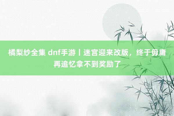 橘梨纱全集 dnf手游丨迷宫迎来改版，终于毋庸再追忆拿不到奖励了