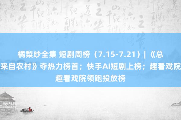 橘梨纱全集 短剧周榜（7.15-7.21）| 《总裁夫东谈主来自农村》夺热力榜首；快手AI短剧上榜；趣看戏院领跑投放榜