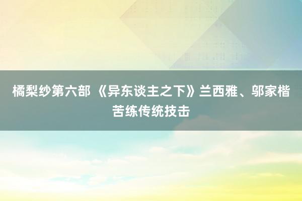 橘梨纱第六部 《异东谈主之下》兰西雅、邬家楷苦练传统技击