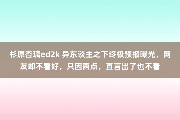 杉原杏璃ed2k 异东谈主之下终极预报曝光，网友却不看好，只因两点，直言出了也不看