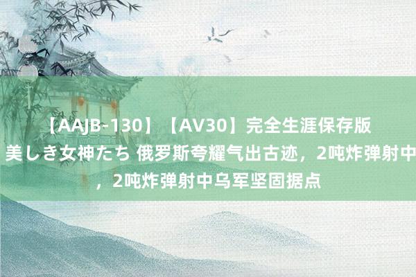 【AAJB-130】【AV30】完全生涯保存版 永遠なる淫舞 美しき女神たち 俄罗斯夸耀气出古迹，2吨炸弹射中乌军坚固据点