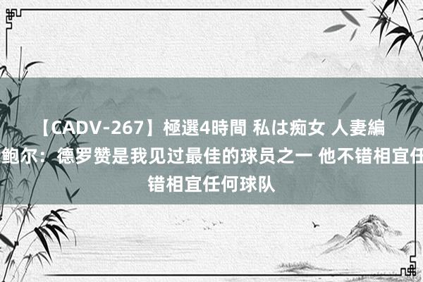 【CADV-267】極選4時間 私は痴女 人妻編 5 朗佐-鲍尔：德罗赞是我见过最佳的球员之一 他不错相宜任何球队