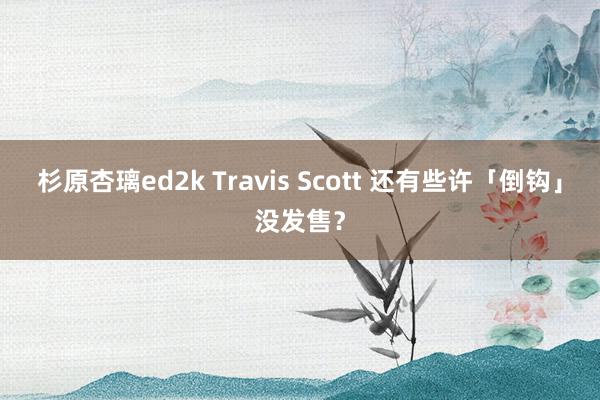 杉原杏璃ed2k Travis Scott 还有些许「倒钩」没发售？