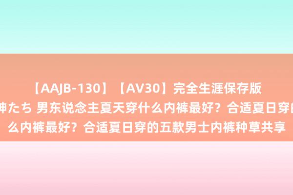 【AAJB-130】【AV30】完全生涯保存版 永遠なる淫舞 美しき女神たち 男东说念主夏天穿什么内裤最好？合适夏日穿的五款男士内裤种草共享