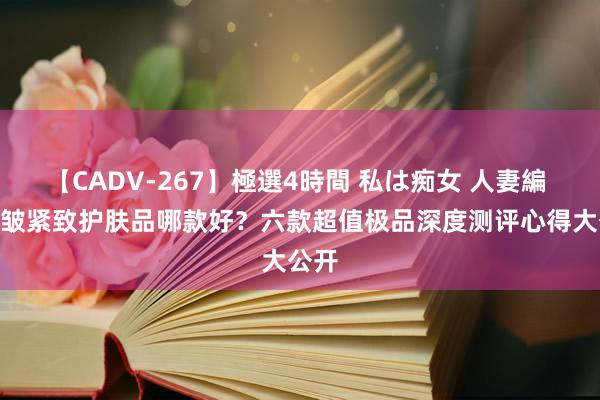 【CADV-267】極選4時間 私は痴女 人妻編 5 抗皱紧致护肤品哪款好？六款超值极品深度测评心得大公开