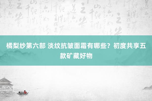 橘梨纱第六部 淡纹抗皱面霜有哪些？初度共享五款矿藏好物