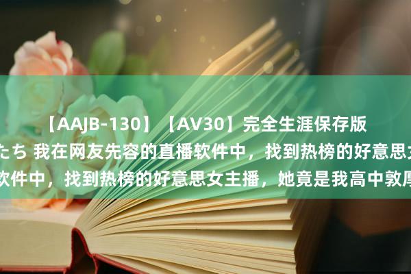 【AAJB-130】【AV30】完全生涯保存版 永遠なる淫舞 美しき女神たち 我在网友先容的直播软件中，找到热榜的好意思女主播，她竟是我高中敦厚