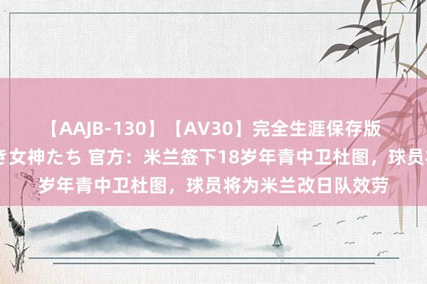 【AAJB-130】【AV30】完全生涯保存版 永遠なる淫舞 美しき女神たち 官方：米兰签下18岁年青中卫杜图，球员将为米兰改日队效劳