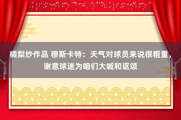 橘梨纱作品 穆斯卡特：天气对球员来说很粗重，谢意球迷为咱们大喊和讴颂