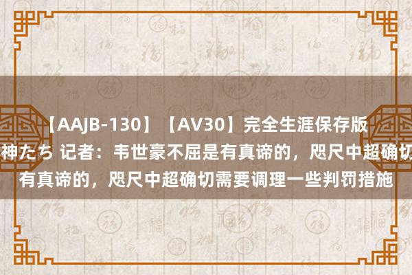 【AAJB-130】【AV30】完全生涯保存版 永遠なる淫舞 美しき女神たち 记者：韦世豪不屈是有真谛的，咫尺中超确切需要调理一些判罚措施