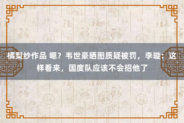 橘梨纱作品 嗯？韦世豪晒图质疑被罚，李璇：这样看来，国度队应该不会招他了