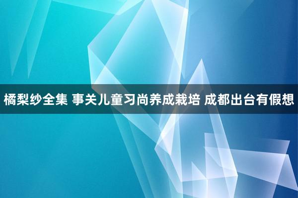 橘梨纱全集 事关儿童习尚养成栽培 成都出台有假想