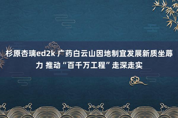 杉原杏璃ed2k 广药白云山因地制宜发展新质坐蓐力 推动“百千万工程”走深走实