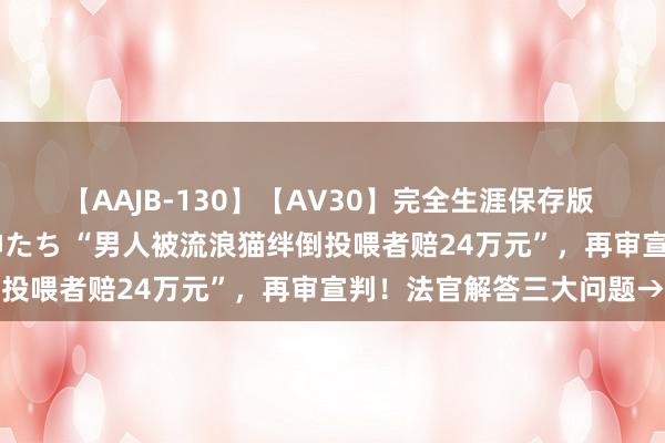 【AAJB-130】【AV30】完全生涯保存版 永遠なる淫舞 美しき女神たち “男人被流浪猫绊倒投喂者赔24万元”，再审宣判！法官解答三大问题→