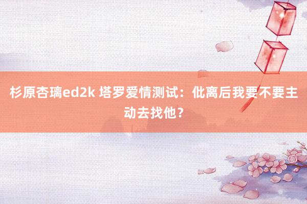 杉原杏璃ed2k 塔罗爱情测试：仳离后我要不要主动去找他？