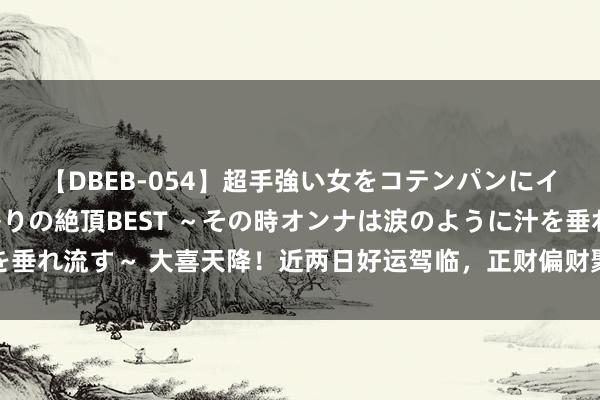 【DBEB-054】超手強い女をコテンパンにイカせまくる！危険な香りの絶頂BEST ～その時オンナは涙のように汁を垂れ流す～ 大喜天降！近两日好运驾临，正财偏财聚一堂，大奖连中的星座