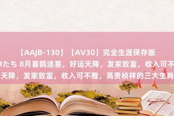 【AAJB-130】【AV30】完全生涯保存版 永遠なる淫舞 美しき女神たち 8月喜鹊送喜，好运天降，发家致富，收入可不雅，高贵祯祥的三大生肖