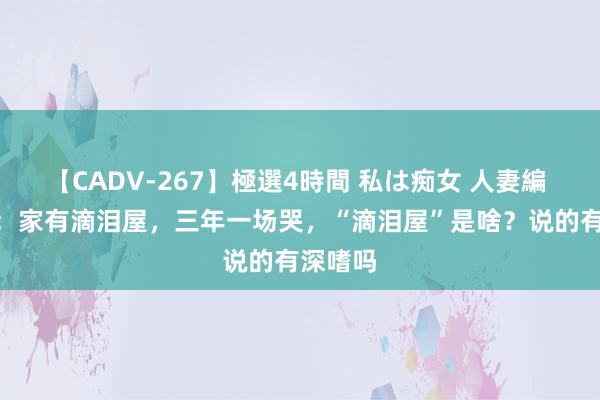 【CADV-267】極選4時間 私は痴女 人妻編 5 俗话：家有滴泪屋，三年一场哭，“滴泪屋”是啥？说的有深嗜吗